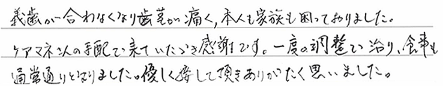 義歯が合わなくなり歯茎が痛く、本人も家族も困っておりました。ケアマネさんの手配で来ていただき感謝です。一度の調整で治り、食事も通常通りとなりました。優しく接して頂きありがたく思いました。