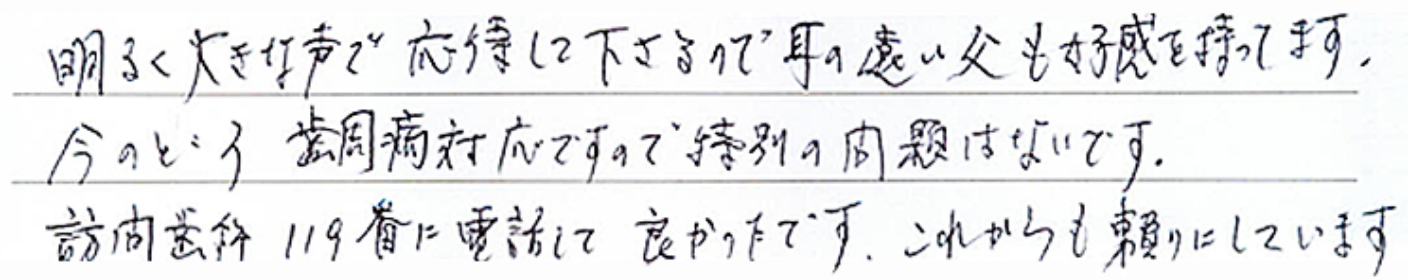 明るく大きな声で応待して下さるので耳の遠い父も好感を持ってます。今のところ歯周病対応ですので特別の問題はないです。訪問歯科119番に電話して良かったです。これからも頼りにしています。