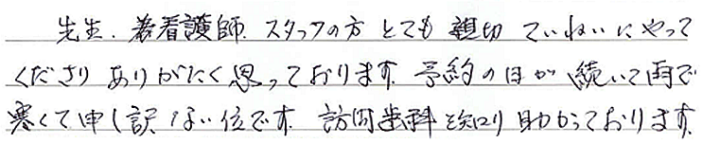 先生、看護師、スタッフの方、とても親切ていねいにやってくださりありがたく思っております。予約の日が続いて雨で寒くて申し訳ない位です。訪問歯科を知り助かっております。