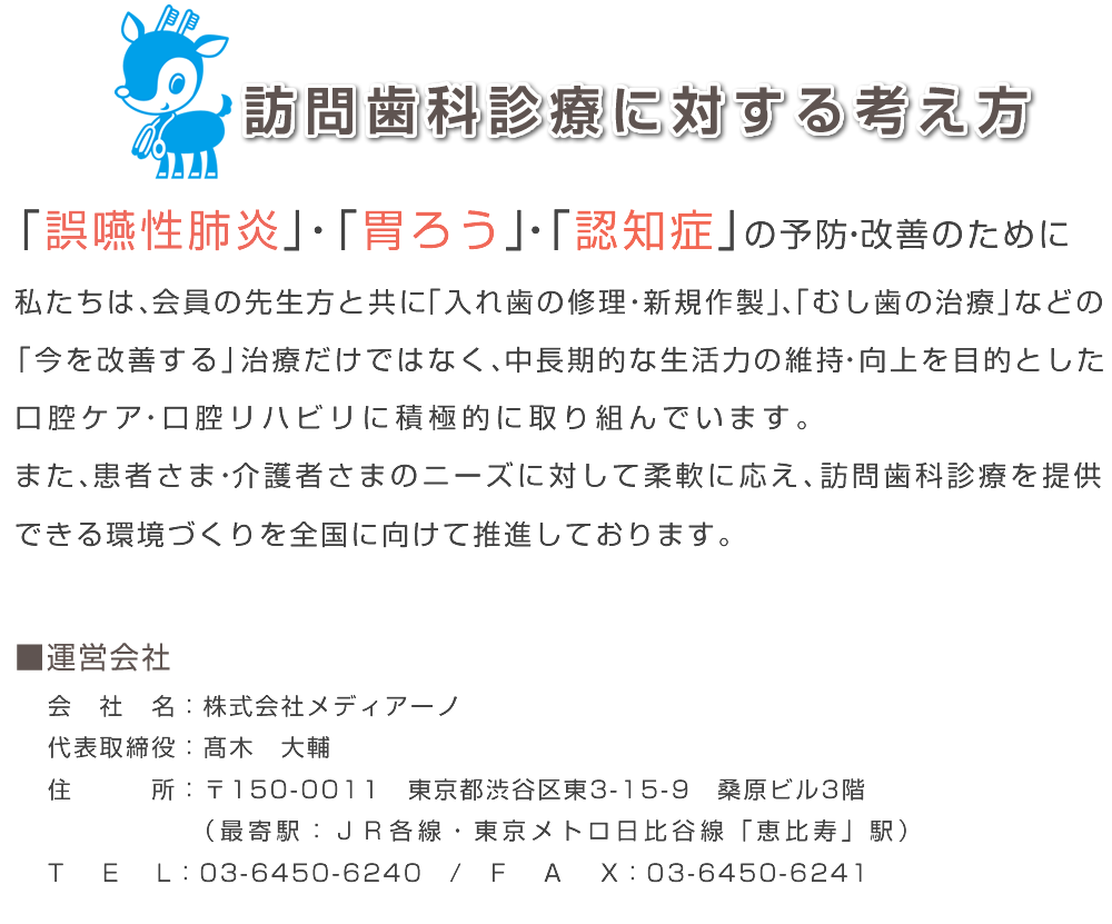 訪問歯科診療に対する考え方
「誤嚥性肺炎」・「胃ろう」・「認知症」の予防・改善のために
私たちは、会員の先生方と共に「入れ歯の修理・新規作製」、「むし歯の治療」などの
「今を改善する」治療だけではなく、中長期的な生活力の維持・向上を目的とした
口腔ケア・口腔リハビリに積極的に取り組んでいます。
また、患者さま・介護者さまのニーズに対して柔軟に応え、訪問歯科診療を提供
できる環境づくりを全国に向けて推進しております。
会社名：株式会社メディアーノ
代表取締役：髙木　大輔
住所：〒150-0011　東京都渋谷区東3-15-9　桑原ビル3階　（最寄駅：ＪＲ各線・東京メトロ日比谷線「恵比寿」駅）
TEL：03-6450-6240/FAX：03-6450-6241
