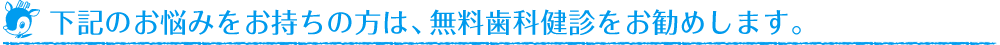 下記のお悩みをお持ちの方は、無料歯科健診をお勧めします。