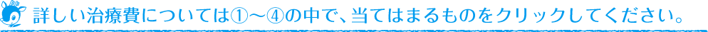詳しい治療費については①〜④の中で、当てはまるものをクリックしてください。