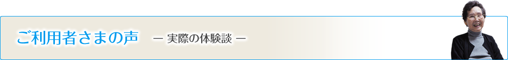 ご利用者様の声 -実際の体験談-